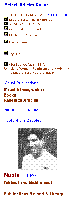 Text Box:  Select  Articles Online 
 
   Select book reviews by El Guindi
 Middle Easterners in America 
 Muslims in The US
 Women & Gender in ME
 Muslims in New Europe
 Enchantment
 
 Jay Ruby   
 
 Abu-Lughod (ed) (1988):
Remaking Women: Feminism and Modernity in the Middle East  Review Essay 
 
Visual Publications 
Visual Ethnographies 
Books 
Research Articles
 
PUBLIC PUBLICATIONS
 
Publications Zapotec 
 
 
Nubia     new
Publications Middle East 
Publications Method & Theory 
 
 
